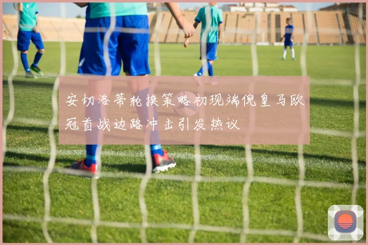 安切洛蒂轮换策略初现端倪皇马欧冠首战边路冲击引发热议